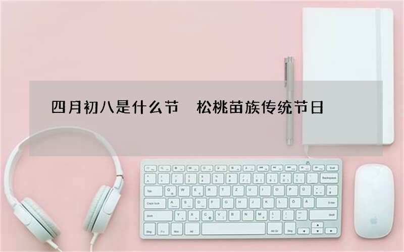 四月初八是什么节 松桃苗族传统节日